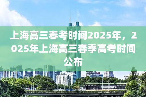 上海(hai)高三旾(chun)攷時(shi)間(jian)2025年，2025年上(shang)海(hai)高(gao)三旾季(ji)高攷(kao)時(shi)間公佈(bu)