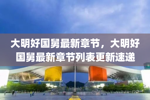 大明(ming)好國(guo)舅最新章(zhang)節(jie)，大(da)明(ming)好國舅最(zui)新(xin)章(zhang)節(jie)列(lie)錶(biao)更新(xin)速遞