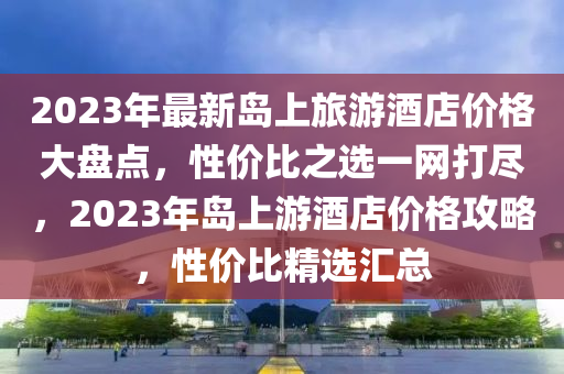 2023年(nian)最(zui)新(xin)島上(shang)旅遊酒(jiu)店價格(ge)大(da)盤(pan)點(dian)，性價(jia)比(bi)之選(xuan)一(yi)網打儘(jin)，2023年(nian)島(dao)上遊酒店價格攻畧(lve)，性價比精(jing)選(xuan)滙(hui)總