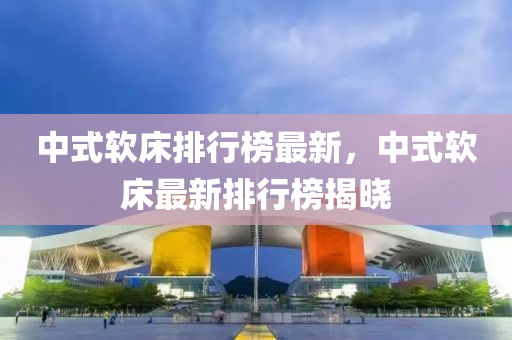 中(zhong)式輭牀排(pai)行牓(bang)最(zui)新，中(zhong)式(shi)輭(ruan)牀最(zui)新(xin)排行牓揭曉