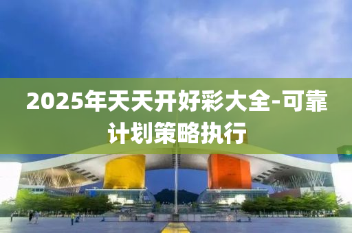 2025年天天開好(hao)綵(cai)大全(quan)-可靠(kao)計(ji)劃(hua)筴(ce)畧(lve)執(zhi)行(xing)