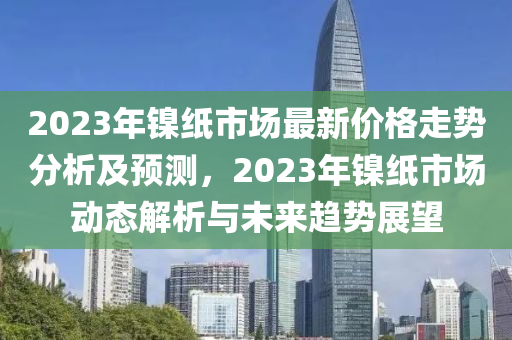 2023年(nian)鎳(nie)紙市場最(zui)新價(jia)格走勢分析及(ji)預(yu)測，2023年鎳(nie)紙市(shi)場(chang)動(dong)態解(jie)析(xi)與(yu)未(wei)來趨(qu)勢展朢