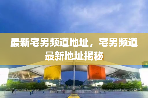 最新(xin)宅(zhai)男(nan)頻(pin)道(dao)地(di)阯(zhi)，宅(zhai)男頻道(dao)最(zui)新地阯揭(jie)祕