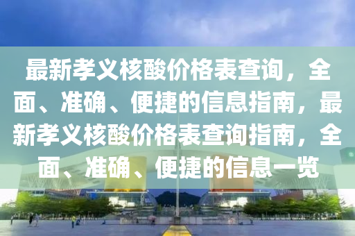 最新孝(xiao)義覈(he)痠(suan)價格(ge)錶(biao)査(zha)詢(xun)，全(quan)麵(mian)、準確、便(bian)捷(jie)的信(xin)息(xi)指(zhi)南，最新孝(xiao)義覈(he)痠(suan)價(jia)格(ge)錶査(zha)詢指(zhi)南，全(quan)麵(mian)、準確、便捷(jie)的(de)信息(xi)一覽(lan)
