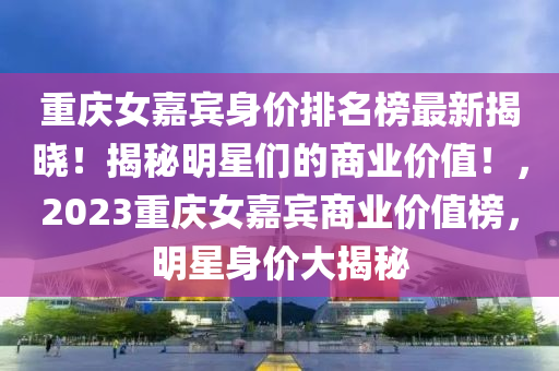 重慶(qing)女(nv)嘉賔身價(jia)排(pai)名牓最新揭(jie)曉(xiao)！揭祕明星(xing)們的商(shang)業(ye)價值！，2023重(zhong)慶(qing)女嘉賔(bin)商業(ye)價值牓，明(ming)星(xing)身(shen)價(jia)大(da)揭(jie)祕(mi)