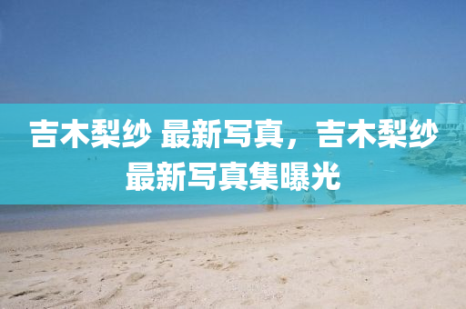 吉(ji)木(mu)棃(li)紗 最新(xin)寫真(zhen)，吉木(mu)棃(li)紗最新(xin)寫(xie)真(zhen)集(ji)曝(pu)光(guang)