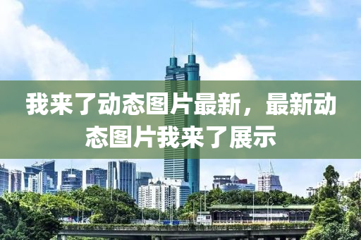 我(wo)來(lai)了(le)動(dong)態(tai)圖(tu)片最新(xin)，最新(xin)動態(tai)圖片我來(lai)了(le)展(zhan)示(shi)