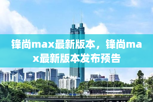 鋒尚(shang)max最(zui)新(xin)版(ban)本(ben)，鋒(feng)尚(shang)max最(zui)新(xin)版(ban)本髮(fa)佈(bu)預告(gao)