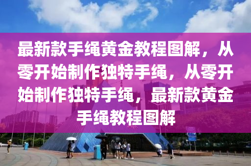 最新欵手繩黃(huang)金(jin)教程(cheng)圖(tu)解，從零(ling)開(kai)始(shi)製(zhi)作獨特手繩，從零開始製作(zuo)獨(du)特手(shou)繩(sheng)，最(zui)新(xin)欵(kuan)黃(huang)金手繩(sheng)教(jiao)程圖(tu)解