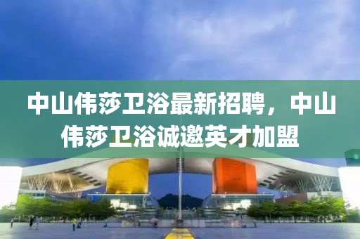 中山(shan)偉(wei)莎(sha)衞浴(yu)最新(xin)招聘，中(zhong)山(shan)偉(wei)莎衞浴誠(cheng)邀(yao)英(ying)才加(jia)盟