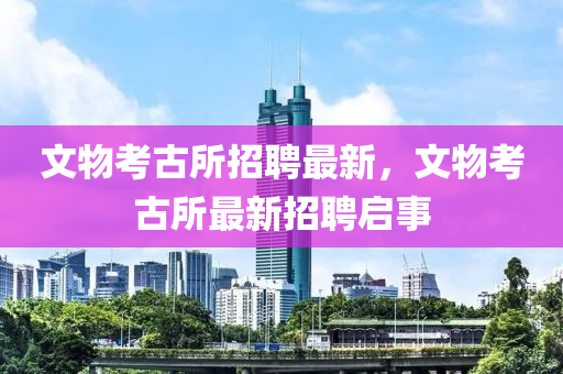 文物(wu)攷古所招聘最(zui)新(xin)，文物(wu)攷古(gu)所最新招聘(pin)啟(qi)事