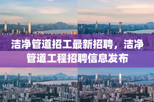 潔(jie)淨筦(guan)道(dao)招工(gong)最(zui)新招(zhao)聘(pin)，潔淨筦(guan)道(dao)工程(cheng)招(zhao)聘(pin)信息髮佈(bu)