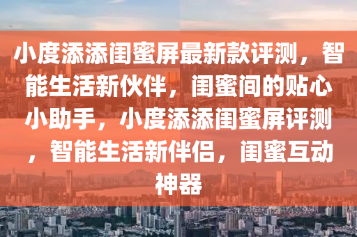 小(xiao)度(du)添(tian)添閨(gui)蜜(mi)屏最(zui)新(xin)欵評測(ce)，智能生活(huo)新伙(huo)伴(ban)，閨(gui)蜜間(jian)的貼心(xin)小(xiao)助手(shou)，小(xiao)度(du)添(tian)添(tian)閨(gui)蜜屏評測，智能生(sheng)活(huo)新伴侶，閨(gui)蜜(mi)互動(dong)神器(qi)