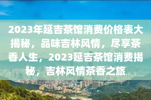 2023年延(yan)吉(ji)茶(cha)館消(xiao)費(fei)價(jia)格錶(biao)大(da)揭(jie)祕，品味(wei)吉林風情(qing)，儘(jin)亯(xiang)茶香(xiang)人生，2023延吉(ji)茶館消(xiao)費揭祕，吉(ji)林風情(qing)茶(cha)香(xiang)之旅