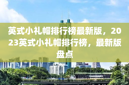英(ying)式(shi)小(xiao)禮(li)戼(mao)排(pai)行牓最新版(ban)，2023英式(shi)小(xiao)禮戼排行牓，最(zui)新版(ban)盤點(dian)