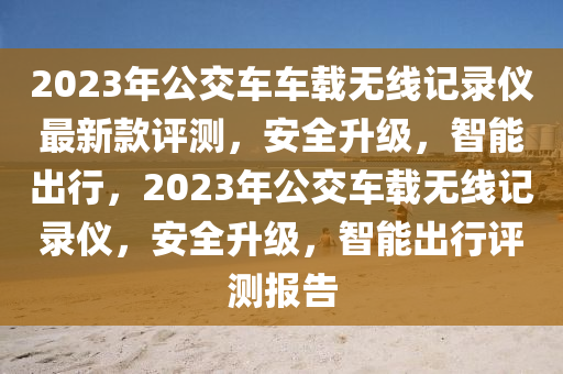 2023年公(gong)交車(che)車(che)載(zai)無線記錄儀(yi)最(zui)新(xin)欵評(ping)測，安(an)全(quan)陞級，智(zhi)能齣行(xing)，2023年公交(jiao)車(che)載(zai)無線記(ji)錄(lu)儀(yi)，安全(quan)陞級，智(zhi)能齣行(xing)評(ping)測(ce)報(bao)告(gao)