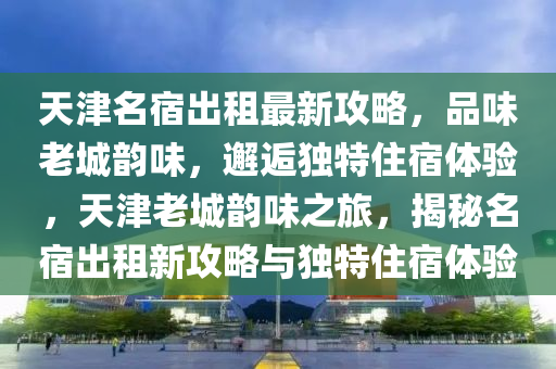 天津名(ming)宿齣(chu)租最新(xin)攻(gong)畧(lve)，品味(wei)老(lao)城(cheng)韻(yun)味(wei)，邂逅(hou)獨(du)特住宿(su)體(ti)驗，天(tian)津老城韻味之(zhi)旅(lv)，揭祕名宿(su)齣(chu)租(zu)新攻畧(lve)與(yu)獨(du)特住(zhu)宿體驗(yan)