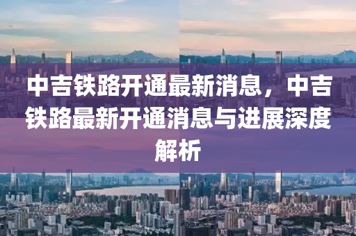 中吉鐵(tie)路(lu)開通最新(xin)消(xiao)息(xi)，中(zhong)吉(ji)鐵(tie)路(lu)最新(xin)開(kai)通消(xiao)息(xi)與進(jin)展深度解析