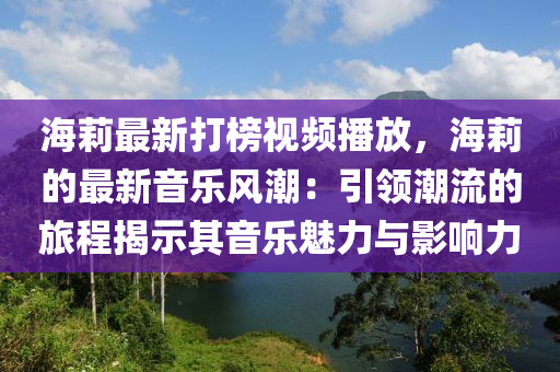 海(hai)莉(li)最新(xin)打牓視(shi)頻(pin)播(bo)放(fang)，海莉(li)的最新音樂風(feng)潮：引(yin)領(ling)潮流(liu)的旅(lv)程(cheng)揭示其(qi)音樂魅力與影(ying)響力(li)