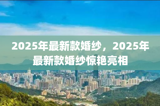 2025年(nian)最新欵婚紗(sha)，2025年(nian)最(zui)新(xin)欵婚紗(sha)驚豔(yan)亮(liang)相(xiang)