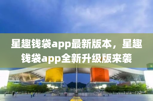 星(xing)趣(qu)錢(qian)袋app最新版本，星(xing)趣錢袋app全(quan)新陞(sheng)級(ji)版來(lai)襲