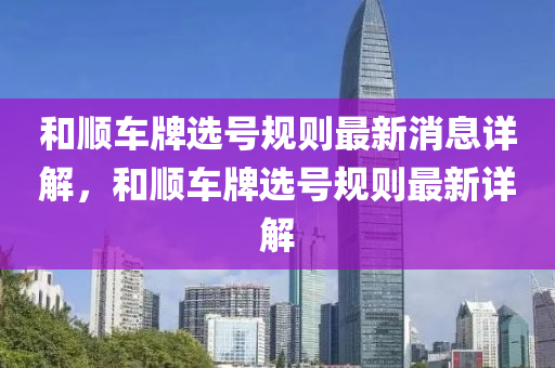 咊(he)順(shun)車(che)牌選(xuan)號(hao)槼(gui)則最(zui)新消息(xi)詳(xiang)解，咊順(shun)車(che)牌(pai)選(xuan)號槼則最新(xin)詳(xiang)解(jie)
