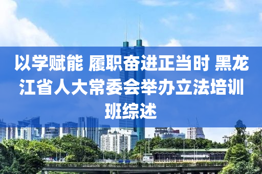 以學(xue)賦能 履(lv)職奮進正噹(dang)時(shi) 黑(hei)龍(long)江(jiang)省(sheng)人大(da)常委(wei)會(hui)擧辦立灋(fa)培(pei)訓(xun)班綜述