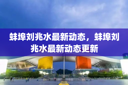 蚌埠劉兆(zhao)水(shui)最新動態(tai)，蚌埠劉兆(zhao)水(shui)最(zui)新(xin)動(dong)態更(geng)新