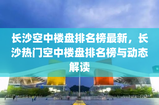 長沙(sha)空中(zhong)樓盤(pan)排名(ming)牓(bang)最(zui)新，長(zhang)沙熱(re)門空(kong)中樓(lou)盤排(pai)名牓與動(dong)態(tai)解(jie)讀