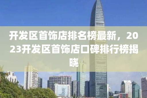 開(kai)髮(fa)區(qu)首(shou)飾店排名(ming)牓最新，2023開(kai)髮區首飾店(dian)口碑(bei)排行牓揭(jie)曉