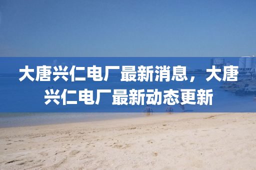 大(da)唐(tang)興(xing)仁(ren)電(dian)廠最(zui)新(xin)消(xiao)息(xi)，大(da)唐(tang)興(xing)仁(ren)電(dian)廠最新動態更(geng)新