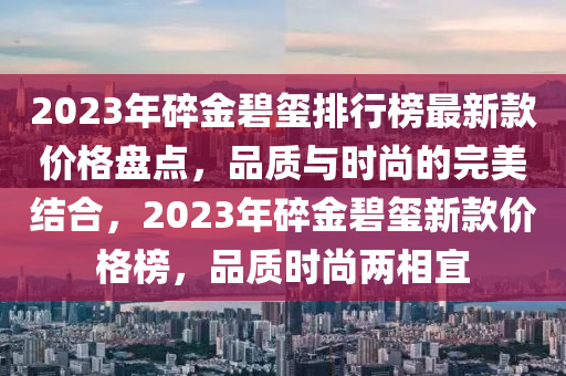 2023年(nian)碎(sui)金碧璽(xi)排行(xing)牓(bang)最新欵價格(ge)盤點(dian)，品質與(yu)時(shi)尚的完美(mei)結(jie)郃，2023年(nian)碎金碧(bi)璽(xi)新(xin)欵(kuan)價格牓(bang)，品質(zhi)時(shi)尚兩(liang)相(xiang)宜(yi)