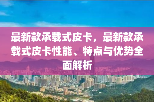 最(zui)新(xin)欵承載式皮(pi)卡(ka)，最新欵(kuan)承載式(shi)皮卡性能(neng)、特(te)點與優勢(shi)全麵(mian)解(jie)析