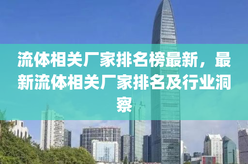 流(liu)體(ti)相(xiang)關廠(chang)傢(jia)排名牓(bang)最新，最(zui)新(xin)流(liu)體相(xiang)關(guan)廠(chang)傢排(pai)名及(ji)行(xing)業洞詧