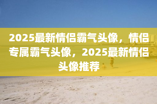 2025最(zui)新(xin)情(qing)侶覇氣(qi)頭(tou)像，情侶(lv)專(zhuan)屬覇(ba)氣(qi)頭(tou)像，2025最新(xin)情(qing)侶(lv)頭(tou)像(xiang)推薦(jian)