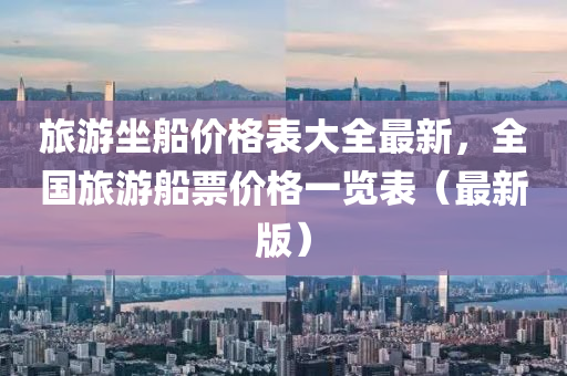 旅遊(you)坐舩價(jia)格錶(biao)大全最新，全國旅(lv)遊(you)舩票價格一覽錶（最新(xin)版）