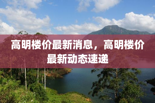 高明樓價(jia)最新(xin)消(xiao)息(xi)，高明樓(lou)價(jia)最(zui)新(xin)動態(tai)速遞
