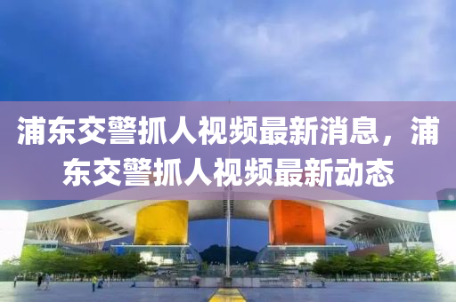 浦東交警抓(zhua)人(ren)視頻最(zui)新(xin)消息(xi)，浦東(dong)交(jiao)警(jing)抓(zhua)人視(shi)頻(pin)最新(xin)動態(tai)