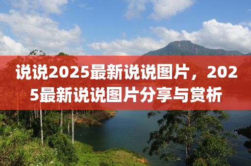 説(shuo)説2025最新(xin)説(shuo)説圖(tu)片，2025最(zui)新(xin)説説圖片(pian)分(fen)亯與賞析(xi)