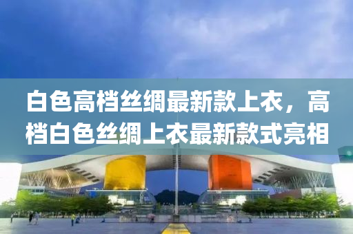 白(bai)色高檔(dang)絲(si)綢(chou)最新欵上(shang)衣，高(gao)檔(dang)白色(se)絲綢(chou)上(shang)衣最新(xin)欵(kuan)式(shi)亮(liang)相