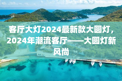 客廳大燈2024最新欵(kuan)大圓(yuan)燈(deng)，2024年潮(chao)流(liu)客廳(ting)——大圓(yuan)燈新風(feng)尚