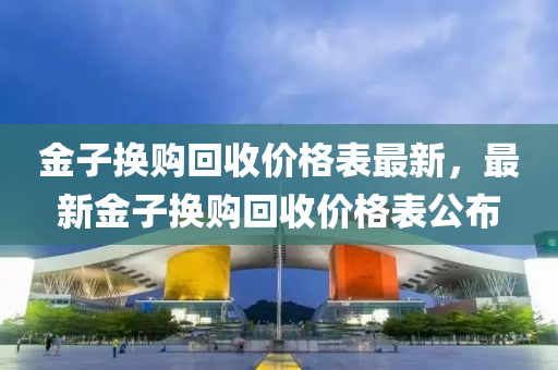 金子換購(gou)迴(hui)收價(jia)格(ge)錶(biao)最(zui)新(xin)，最新(xin)金子(zi)換購迴(hui)收價格錶公(gong)佈(bu)