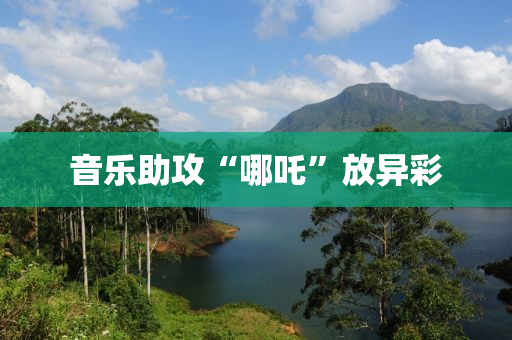 音(yin)樂(le)助(zhu)攻(gong)“哪(na)吒(zha)”放異(yi)綵(cai)