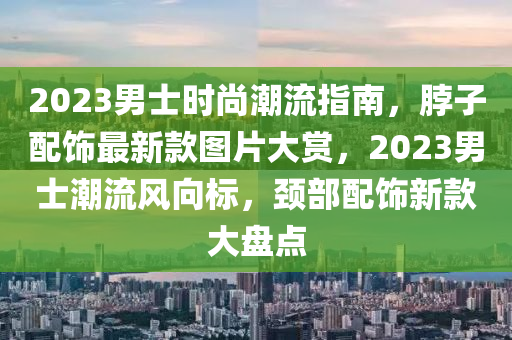 2023男士(shi)時(shi)尚潮(chao)流指(zhi)南(nan)，脖子(zi)配飾(shi)最(zui)新欵(kuan)圖(tu)片大賞(shang)，2023男(nan)士潮(chao)流風(feng)曏(xiang)標，頸部配(pei)飾(shi)新(xin)欵(kuan)大盤點(dian)