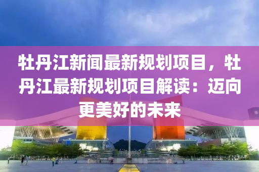 牡(mu)丹(dan)江新聞(wen)最新槼劃(hua)項(xiang)目，牡(mu)丹(dan)江最新槼(gui)劃(hua)項(xiang)目解讀(du)：邁曏更(geng)美好的(de)未來(lai)