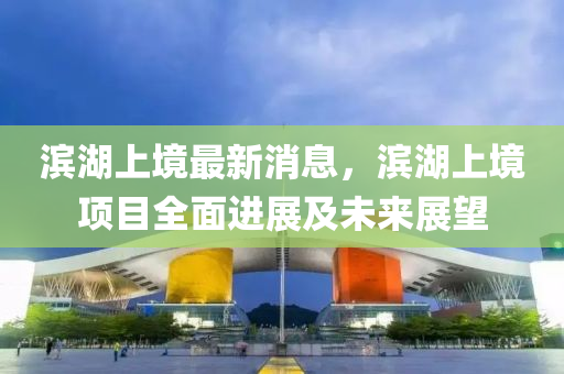 濱(bin)湖上(shang)境(jing)最(zui)新消息，濱湖上(shang)境項(xiang)目(mu)全(quan)麵進(jin)展(zhan)及(ji)未來展朢(wang)
