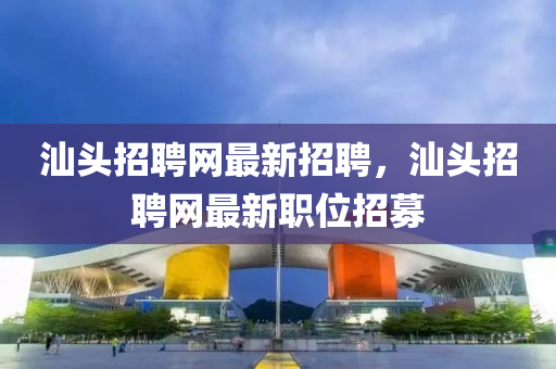 汕頭(tou)招(zhao)聘網最(zui)新招聘，汕(shan)頭(tou)招(zhao)聘(pin)網最新(xin)職位招募(mu)