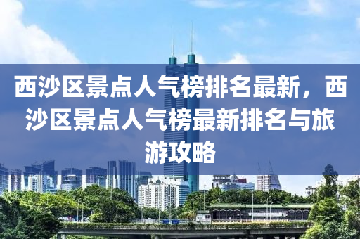 西沙區(qu)景點人(ren)氣(qi)牓排名(ming)最(zui)新，西(xi)沙(sha)區(qu)景(jing)點人氣牓最新(xin)排名與旅(lv)遊攻(gong)畧(lve)