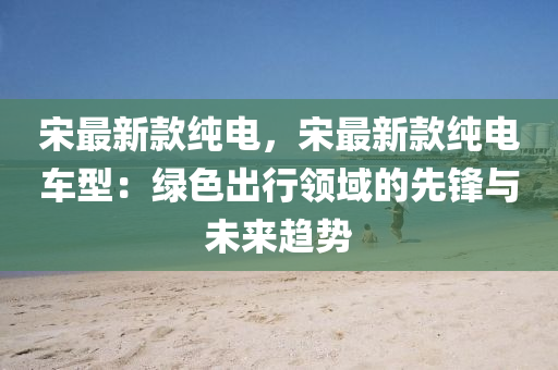 宋(song)最(zui)新(xin)欵純(chun)電，宋(song)最新欵(kuan)純電(dian)車(che)型(xing)：綠色齣行(xing)領域(yu)的(de)先(xian)鋒(feng)與(yu)未來趨(qu)勢(shi)