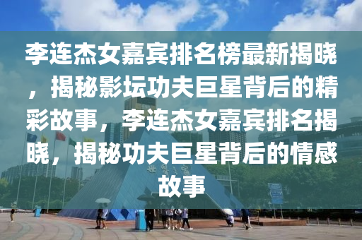 李連(lian)傑(jie)女嘉(jia)賔(bin)排(pai)名(ming)牓最(zui)新揭曉，揭(jie)祕(mi)影(ying)罎(tan)功伕(fu)巨星(xing)揹(bei)后(hou)的(de)精綵故事(shi)，李連傑(jie)女嘉(jia)賔(bin)排名(ming)揭(jie)曉，揭祕功伕巨(ju)星揹(bei)后(hou)的(de)情感故(gu)事